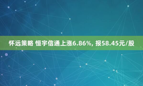 怀远策略 恒宇信通上涨6.86%, 报58.45元/股