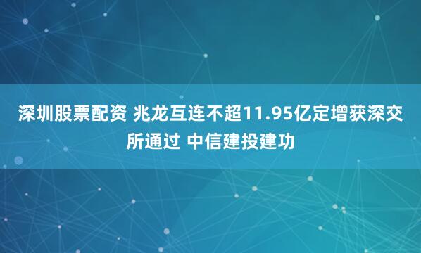 深圳股票配资 兆龙互连不超11.95亿定增获深交所通过 中信建投建功