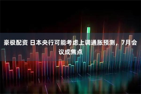 豪极配资 日本央行可能考虑上调通胀预测，7月会议成焦点