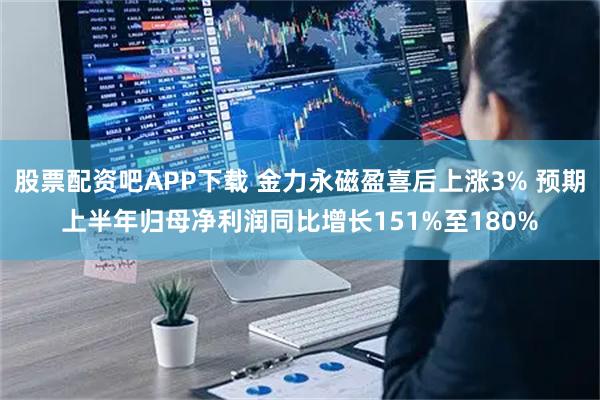股票配资吧APP下载 金力永磁盈喜后上涨3% 预期上半年归母净利润同比增长151%至180%