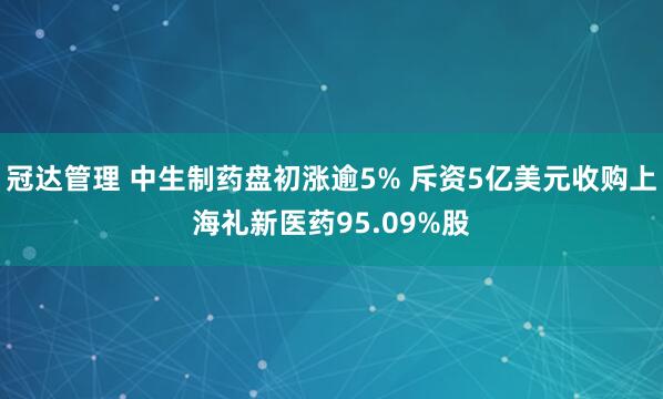 冠达管理 中生制药盘初涨逾5% 斥资5亿美元收购上海礼新医药95.09%股