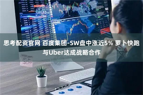 思考配资官网 百度集团-SW盘中涨近5% 萝卜快跑与Uber达成战略合作