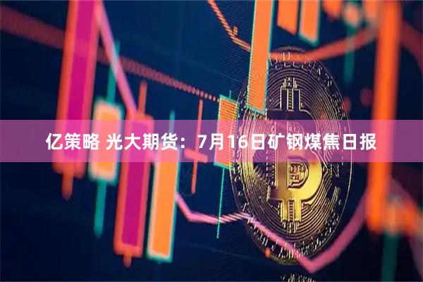 亿策略 光大期货：7月16日矿钢煤焦日报