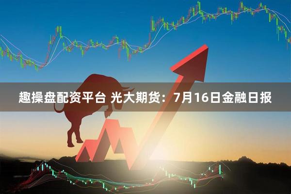 趣操盘配资平台 光大期货：7月16日金融日报