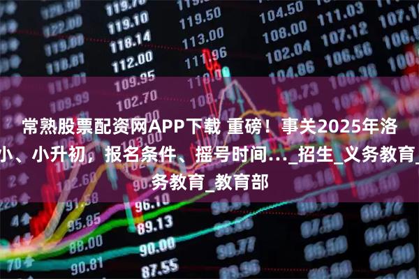 常熟股票配资网APP下载 重磅！事关2025年洛阳幼升小、小升初，报名条件、摇号时间…_招生_义务教育_教育部