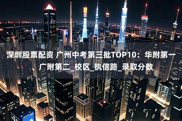 深圳股票配资 广州中考第三批TOP10：华附第一 、广附第二_校区_执信路_录取分数