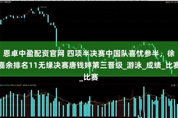 恩卓中盈配资官网 四项半决赛中国队喜忧参半，徐嘉余排名11无缘决赛唐钱婷第三晋级_游泳_成绩_比赛