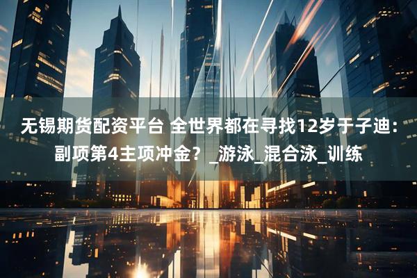 无锡期货配资平台 全世界都在寻找12岁于子迪：副项第4主项冲金？_游泳_混合泳_训练