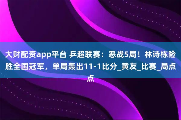 大财配资app平台 乒超联赛：恶战5局！林诗栋险胜全国冠军，单局轰出11-1比分_黄友_比赛_局点