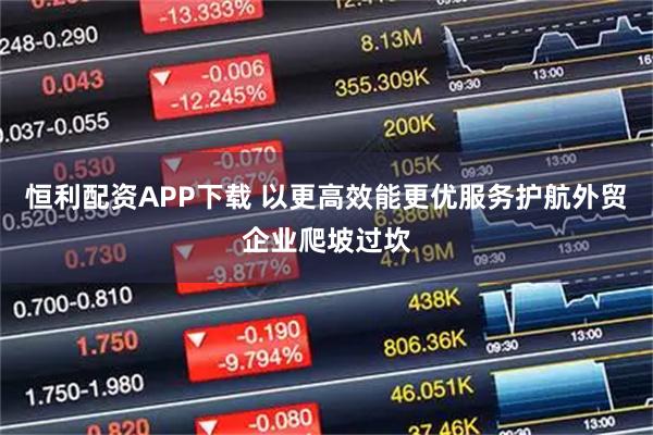 恒利配资APP下载 以更高效能更优服务护航外贸企业爬坡过坎