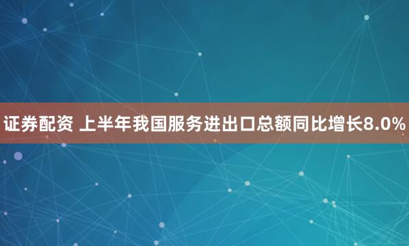 证券配资 上半年我国服务进出口总额同比增长8.0%