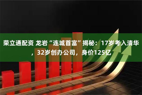 荣立通配资 龙岩“连城首富”揭秘：17岁考入清华，32岁创办公司，身价125亿