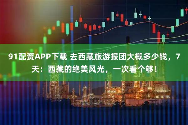 91配资APP下载 去西藏旅游报团大概多少钱，7天：西藏的绝美风光，一次看个够！