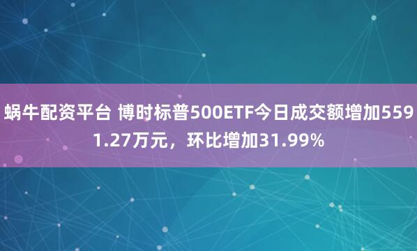 蜗牛配资平台 博时标普500ETF今日成交额增加5591.27万元，环比增加31.99%