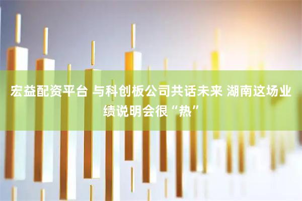 宏益配资平台 与科创板公司共话未来 湖南这场业绩说明会很“热”