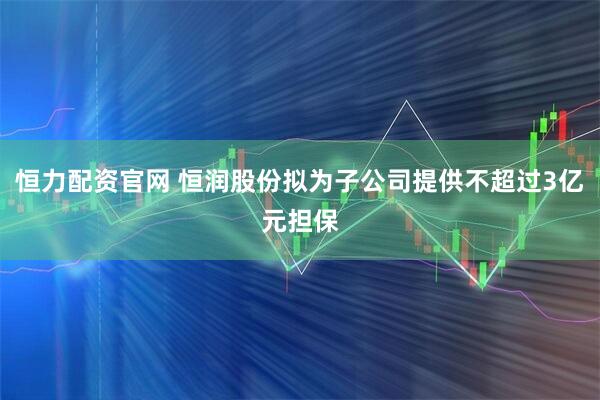 恒力配资官网 恒润股份拟为子公司提供不超过3亿元担保