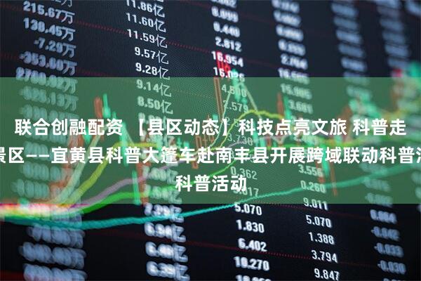 联合创融配资 【县区动态】科技点亮文旅 科普走进景区——宜黄县科普大篷车赴南丰县开展跨域联动科普活动