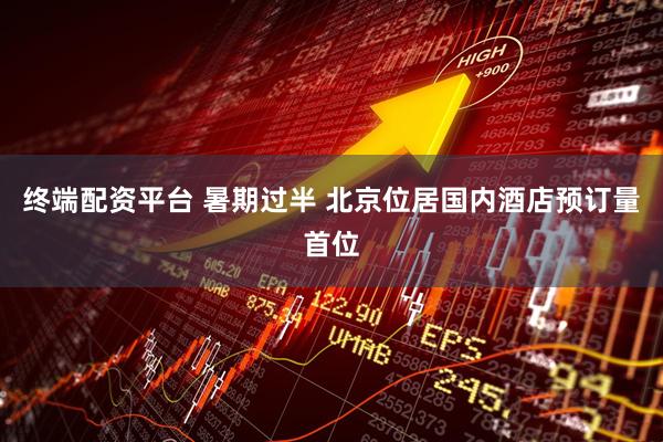 终端配资平台 暑期过半 北京位居国内酒店预订量首位
