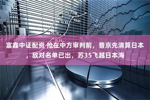 富鑫中证配资 抢在中方审判前，普京先清算日本，敌对名单已出，苏35飞越日本海